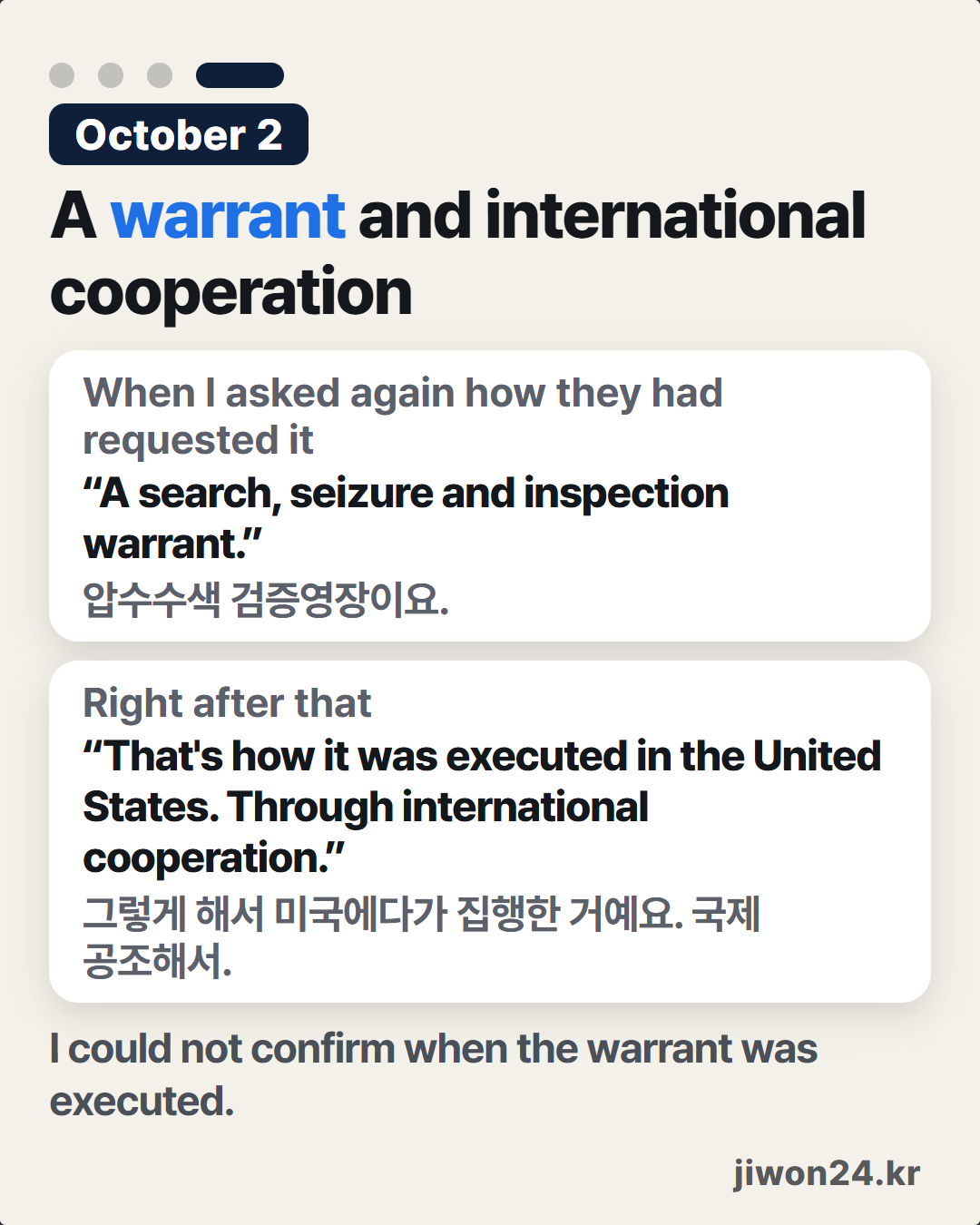 Vertical card. On a pale background, ‘October 2’, ‘A warrant and international cooperation’. Two white boxes: ‘When I asked again how they had requested it’ “A search, seizure and inspection warrant.”, ‘Right after that’ “That's how it was executed in the United States. Through international cooperation.” Below, ‘I could not confirm when the warrant was executed.’ ‘jiwon24.kr’ at lower right. Of the four dots at the top, the fourth is lit long. No photo.