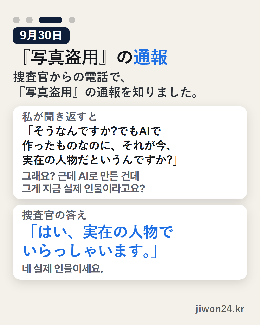 縦長のカード。淡い背景に『9月30日』『『写真盗用』の通報』『捜査官からの電話で、『写真盗用』の通報を知りました。』その下に白い枠2つ。『私が聞き返すと』「そうなんですか?でもAIで作ったものなのに、それが今、実在の人物だというんですか?」、『捜査官の答え』「はい、実在の人物でいらっしゃいます。」右下に『jiwon24.kr』。上の4つの点のうち3つ目が長く点いています。写真なし。