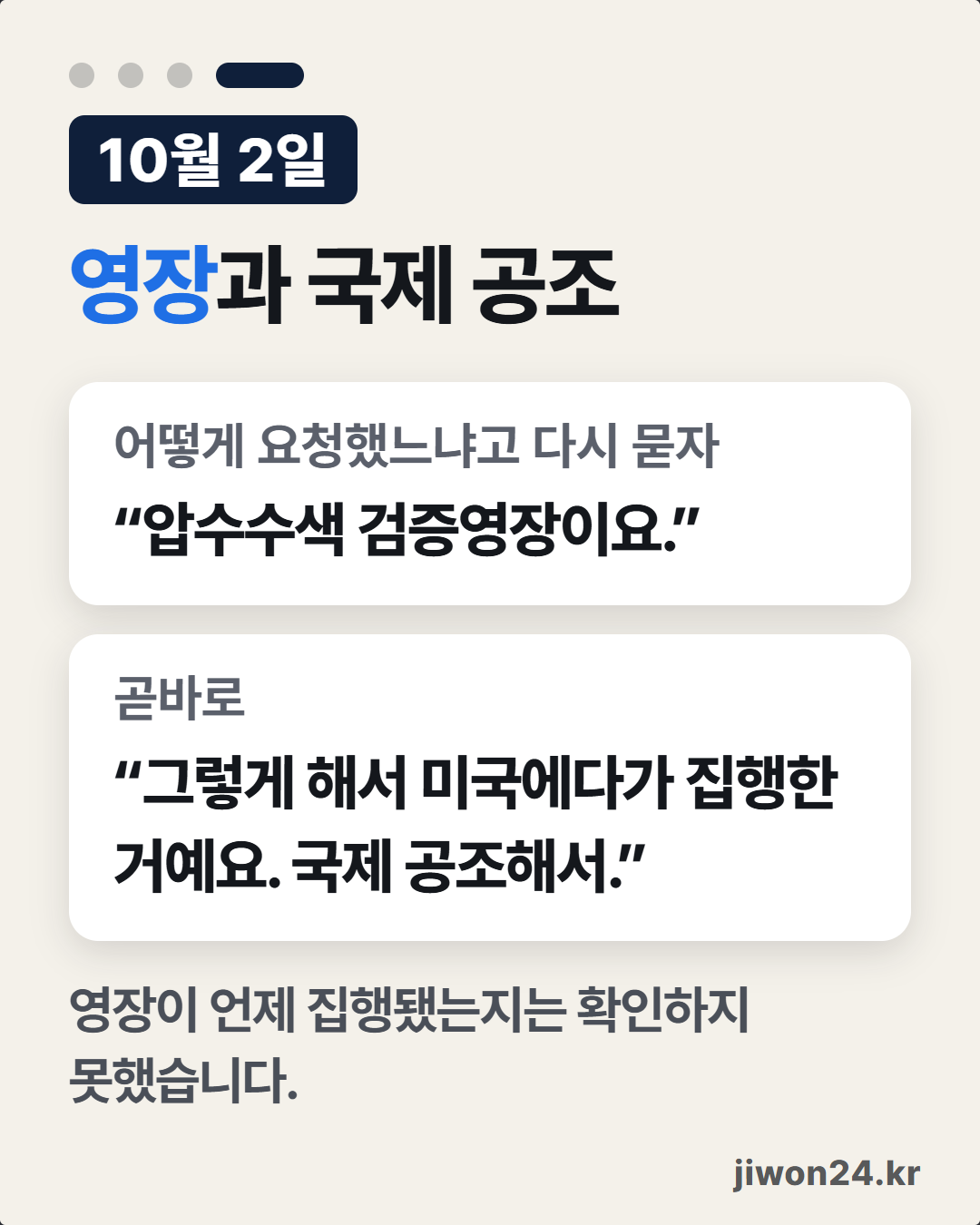 세로 카드. 연한 바탕 위에 ‘10월 2일’, ‘영장과 국제 공조’. 흰 상자 둘: ‘어떻게 요청했느냐고 다시 묻자’ “압수수색 검증영장이요.”, ‘곧바로’ “그렇게 해서 미국에다가 집행한 거예요. 국제 공조해서.” 아래에 ‘영장이 언제 집행됐는지는 확인하지 못했습니다.’ 오른쪽 아래에 ‘jiwon24.kr’. 위쪽 네 점 가운데 넷째가 길게 켜짐. 사진 없음.